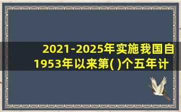 2021-2025年实施我国自1953年以来第( )个五年计划